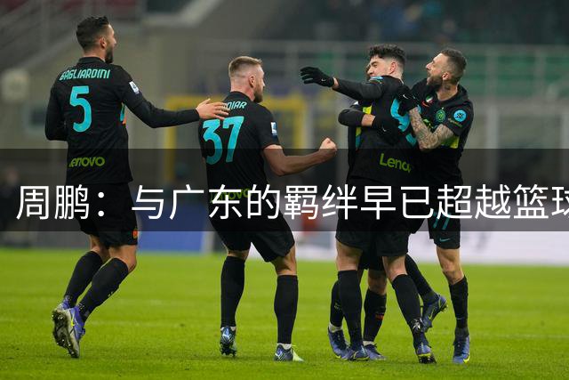 周鹏：与广东的羁绊早已超越篮球本身 坚信自己能帮队伍冲击冠军
